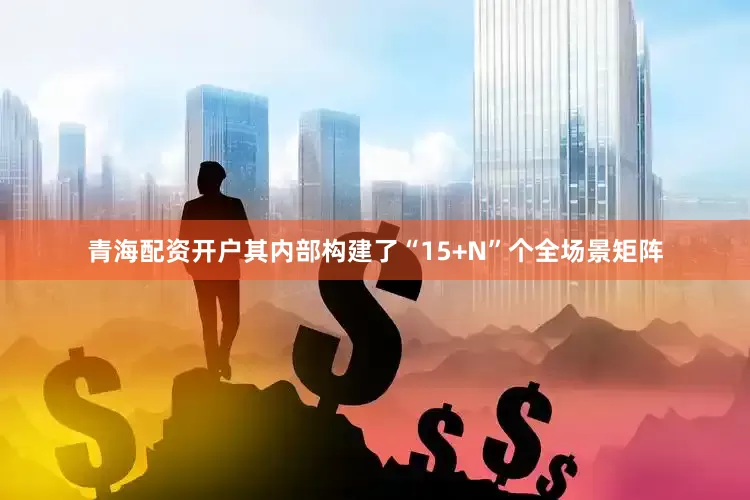 青海配资开户其内部构建了“15+N”个全场景矩阵